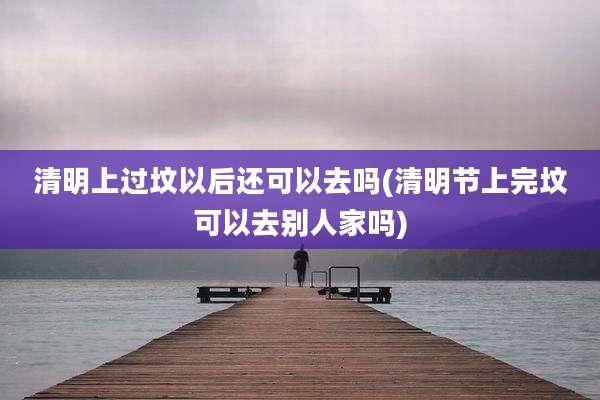 清明上过坟以后还可以去吗(清明节上完坟可以去别人家吗)