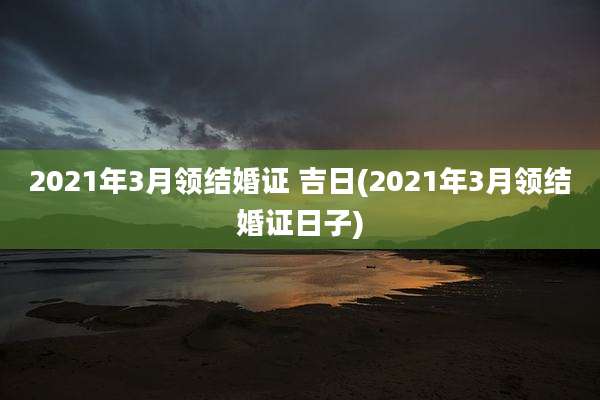2021年3月领结婚证 吉日(2021年3月领结婚证日子)
