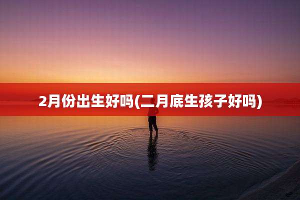 2月份出生好吗(二月底生孩子好吗)