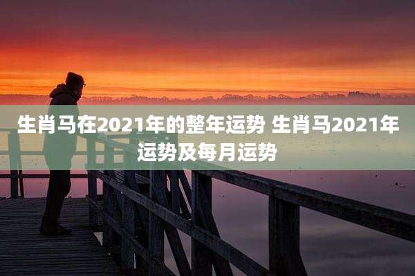 生肖马在2021年的整年运势 生肖马2021年运势及每月运势