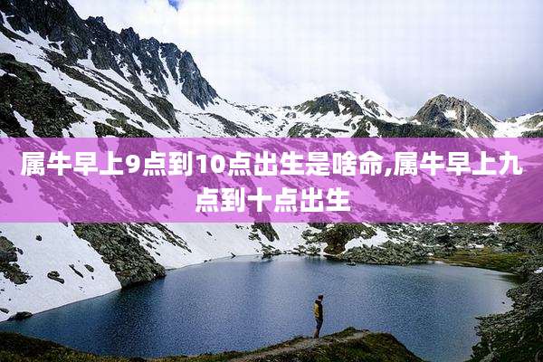 属牛早上9点到10点出生是啥命,属牛早上九点到十点出生