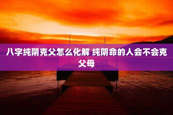 八字纯阴克父怎么化解 纯阴命的人会不会克父母
