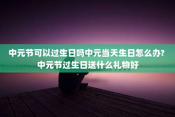 中元节可以过生日吗中元当天生日怎么办? 中元节过生日送什么礼物好