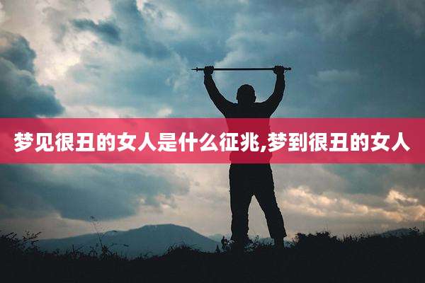 梦见很丑的女人是什么征兆,梦到很丑的女人