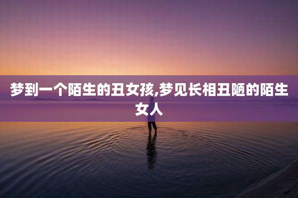 梦到一个陌生的丑女孩,梦见长相丑陋的陌生女人