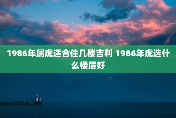 1986年属虎适合住几楼吉利 1986年虎选什么楼层好