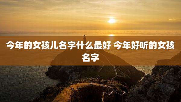 今年的女孩儿名字什么最好 今年好听的女孩名字