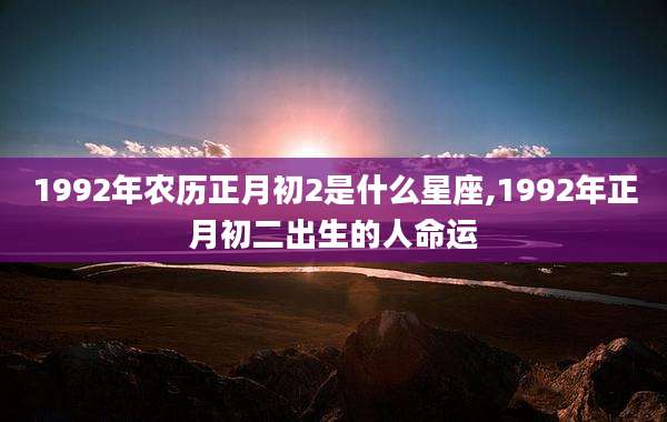 1992年农历正月初2是什么星座,1992年正月初二出生的人命运