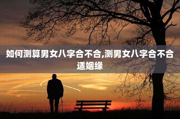 如何测算男女八字合不合,测男女八字合不合适姻缘
