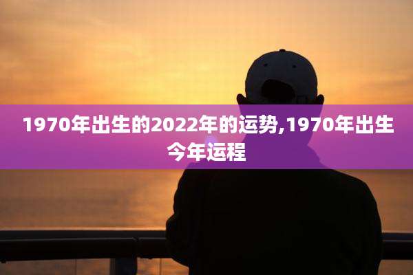 1970年出生的2022年的运势,1970年出生今年运程