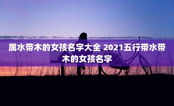 属水带木的女孩名字大全 2021五行带水带木的女孩名字