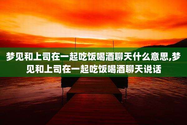 梦见和上司在一起吃饭喝酒聊天什么意思,梦见和上司在一起吃饭喝酒聊天说话