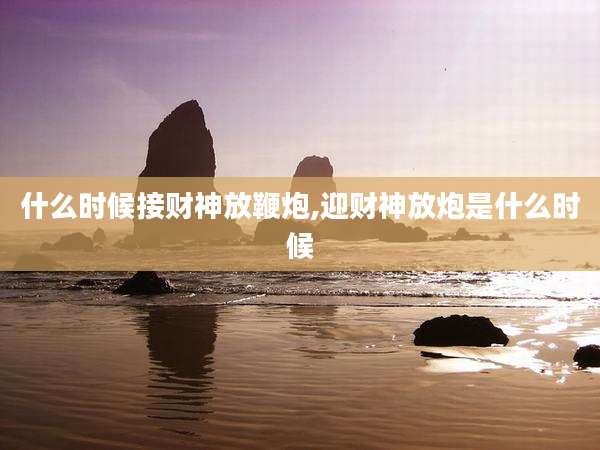 什么时候接财神放鞭炮,迎财神放炮是什么时候