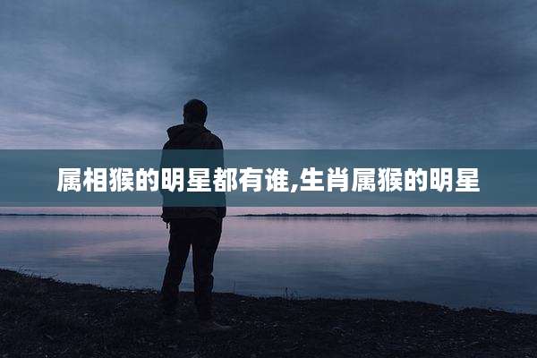 属相猴的明星都有谁,生肖属猴的明星