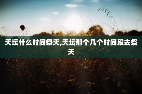 天坛什么时间祭天,天坛那个几个时间段去祭天