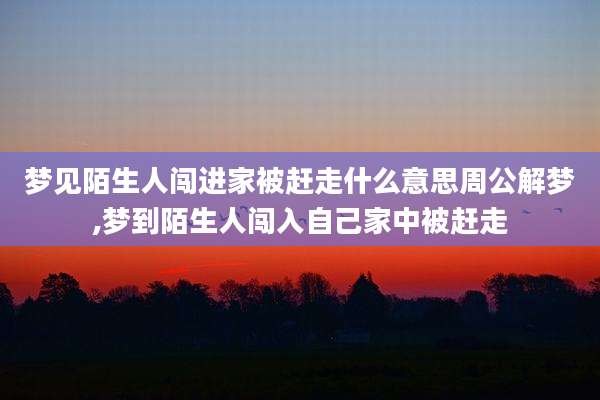 梦见陌生人闯进家被赶走什么意思周公解梦,梦到陌生人闯入自己家中被赶走