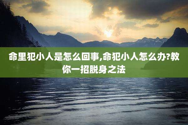 命里犯小人是怎么回事,命犯小人怎么办?教你一招脱身之法