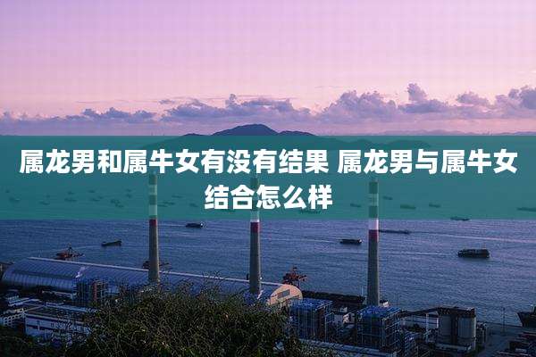 属龙男和属牛女有没有结果 属龙男与属牛女结合怎么样