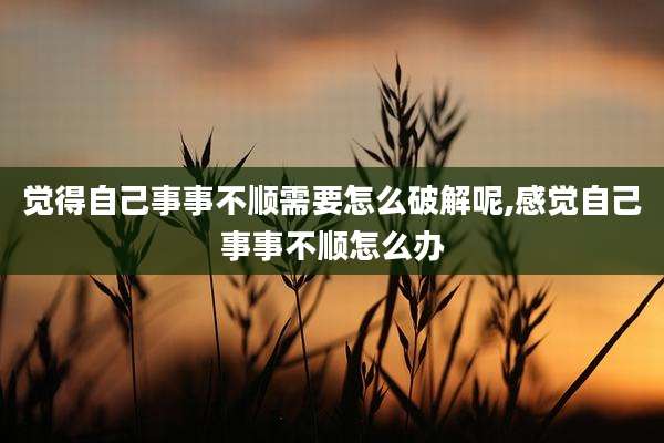 觉得自己事事不顺需要怎么破解呢,感觉自己事事不顺怎么办