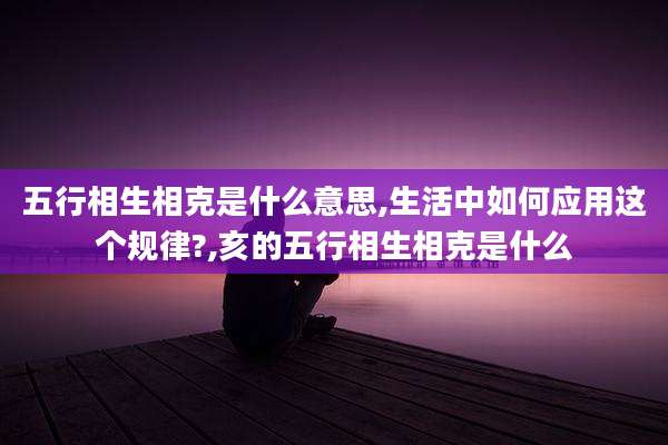 五行相生相克是什么意思,生活中如何应用这个规律?,亥的五行相生相克是什么