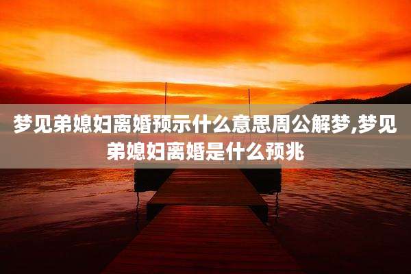 梦见弟媳妇离婚预示什么意思周公解梦,梦见弟媳妇离婚是什么预兆
