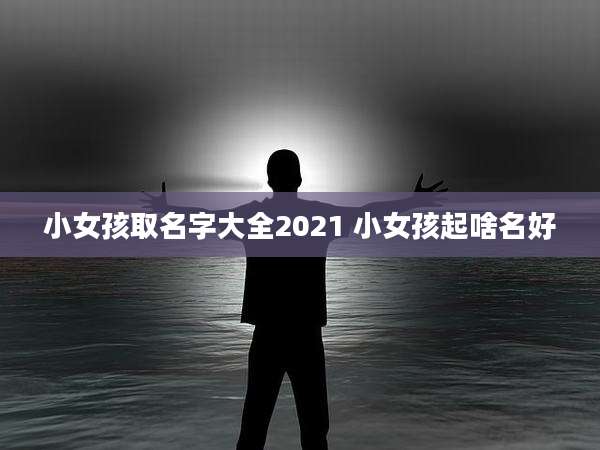 小女孩取名字大全2021 小女孩起啥名好