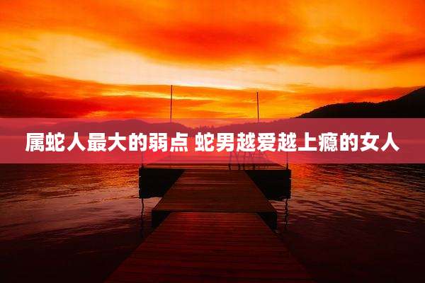 属蛇人最大的弱点 蛇男越爱越上瘾的女人