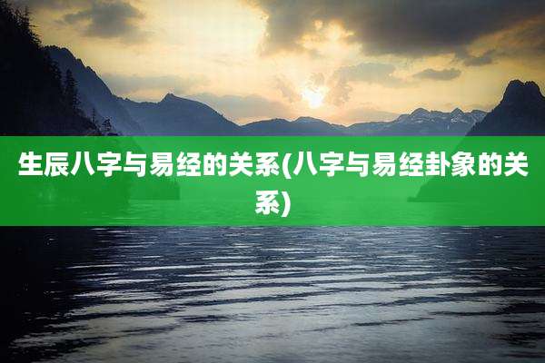 生辰八字与易经的关系(八字与易经卦象的关系)