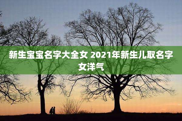 新生宝宝名字大全女 2021年新生儿取名字女洋气