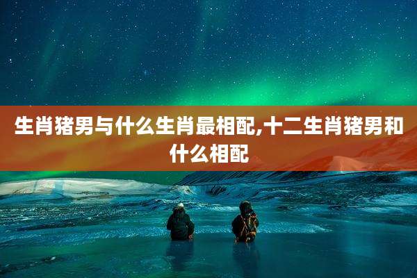 生肖猪男与什么生肖最相配,十二生肖猪男和什么相配