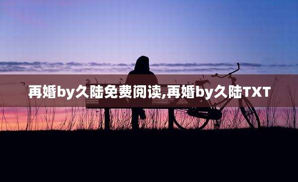再婚by久陆免费阅读,再婚by久陆TXT