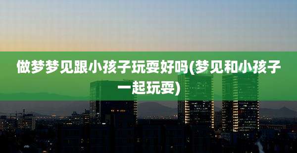 做梦梦见跟小孩子玩耍好吗(梦见和小孩子一起玩耍)