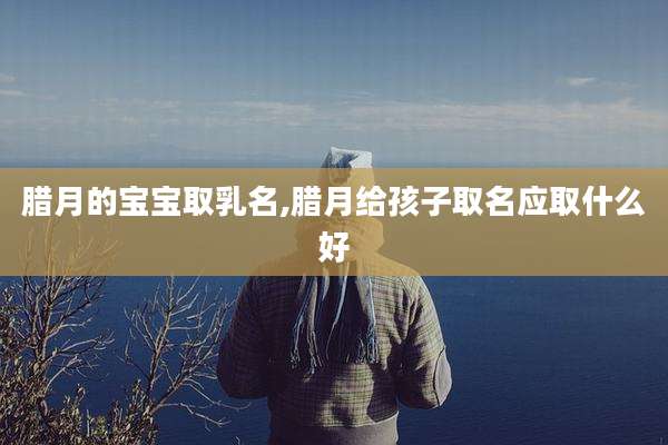 腊月的宝宝取乳名,腊月给孩子取名应取什么好