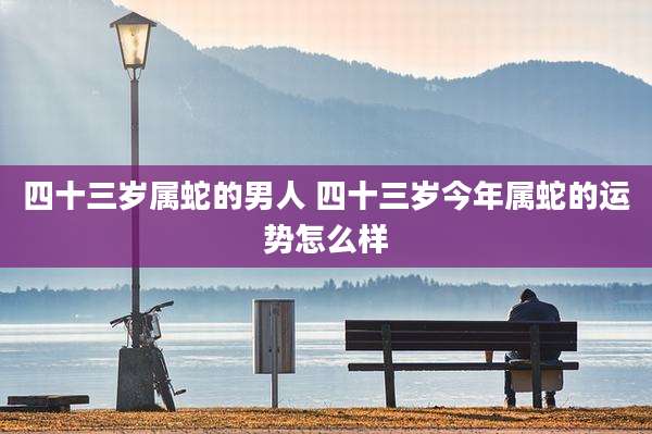 四十三岁属蛇的男人 四十三岁今年属蛇的运势怎么样