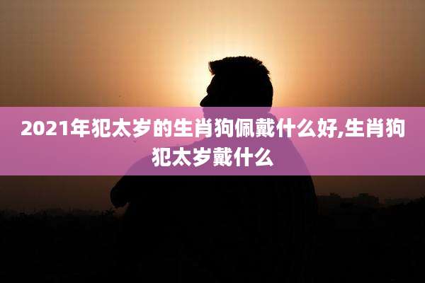 2021年犯太岁的生肖狗佩戴什么好,生肖狗犯太岁戴什么