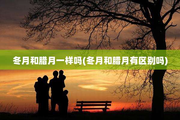 冬月和腊月一样吗(冬月和腊月有区别吗)