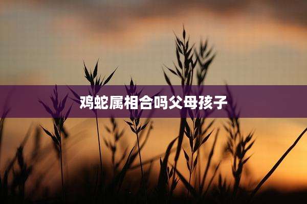鸡蛇属相合吗父母孩子