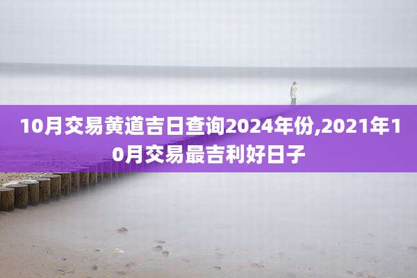 10月交易黄道吉日查询2024年份,2021年10月交易最吉利好日子