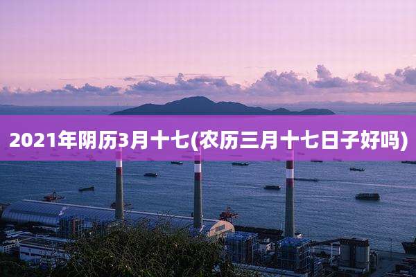 2021年阴历3月十七(农历三月十七日子好吗)