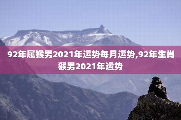 92年属猴男2021年运势每月运势,92年生肖猴男2021年运势