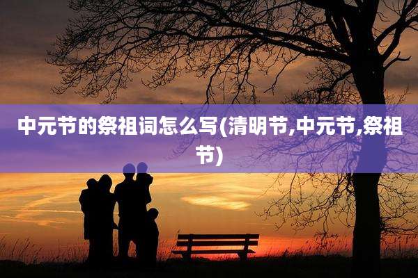中元节的祭祖词怎么写(清明节,中元节,祭祖节)
