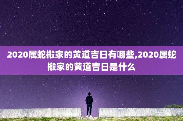 2020属蛇搬家的黄道吉日有哪些,2020属蛇搬家的黄道吉日是什么