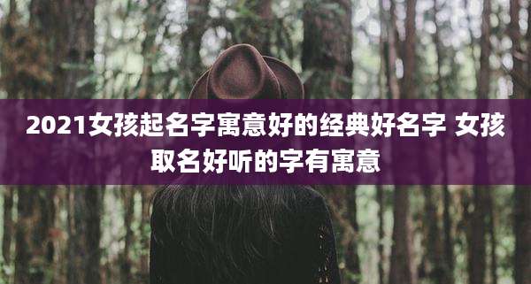 2021女孩起名字寓意好的经典好名字 女孩取名好听的字有寓意