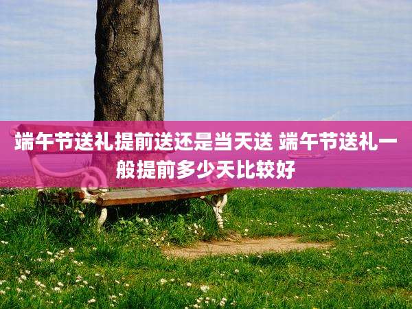端午节送礼提前送还是当天送 端午节送礼一般提前多少天比较好