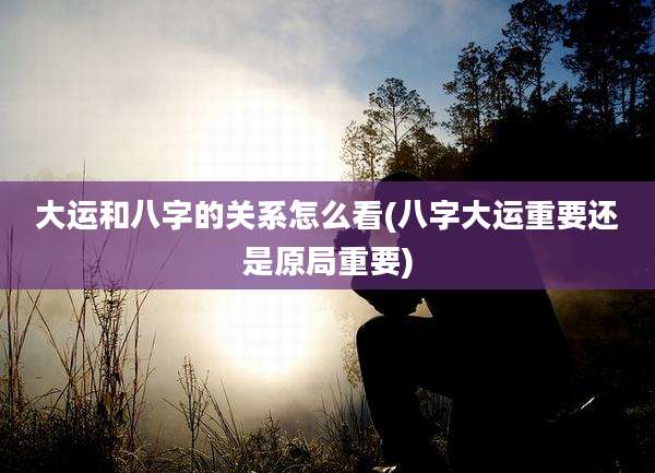 大运和八字的关系怎么看(八字大运重要还是原局重要)