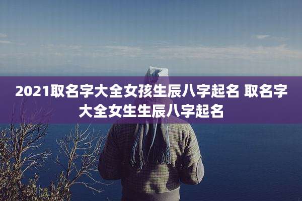 2021取名字大全女孩生辰八字起名 取名字大全女生生辰八字起名