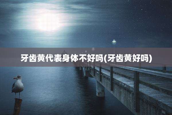 牙齿黄代表身体不好吗(牙齿黄好吗)