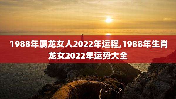 1988年属龙女人2022年运程,1988年生肖龙女2022年运势大全