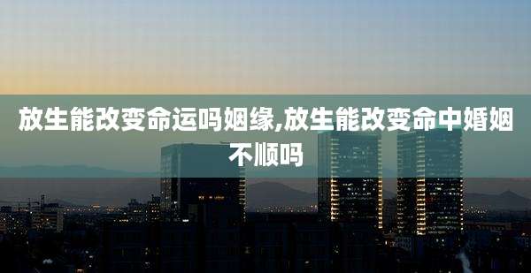 放生能改变命运吗姻缘,放生能改变命中婚姻不顺吗