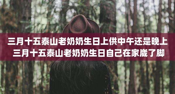 三月十五泰山老奶奶生日上供中午还是晚上 三月十五泰山老奶奶生日自己在家崴了脚